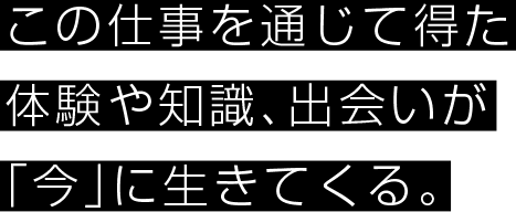 この仕事を通じて得た体験や知識、出会いが「今」に生きてくる。